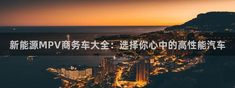 球盟会吧:新能源MPV商务车大全:选择你心中的高性能汽车